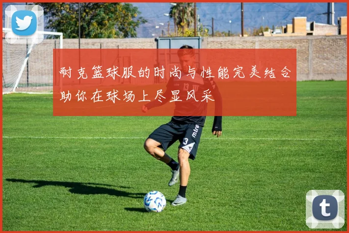 耐克篮球服的时尚与性能完美结合助你在球场上尽显风采