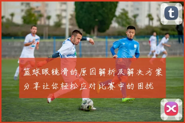 篮球眼镜滑的原因解析及解决方案分享让你轻松应对比赛中的困扰