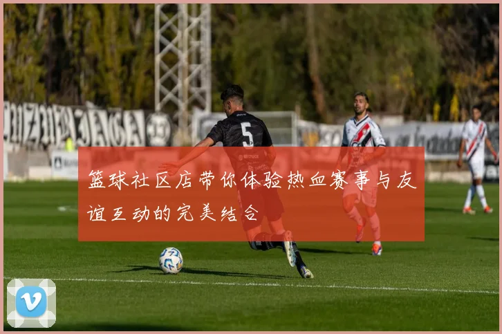 篮球社区店带你体验热血赛事与友谊互动的完美结合