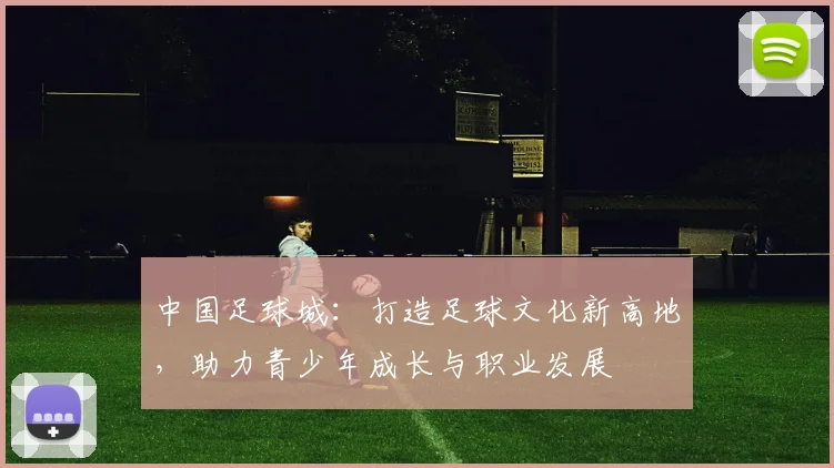 中国足球城：打造足球文化新高地，助力青少年成长与职业发展