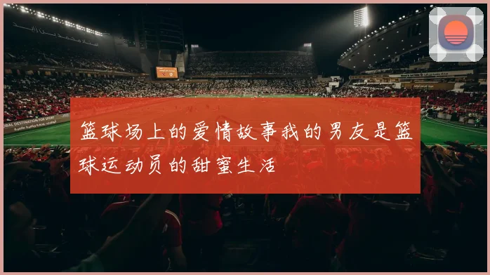 篮球场上的爱情故事我的男友是篮球运动员的甜蜜生活