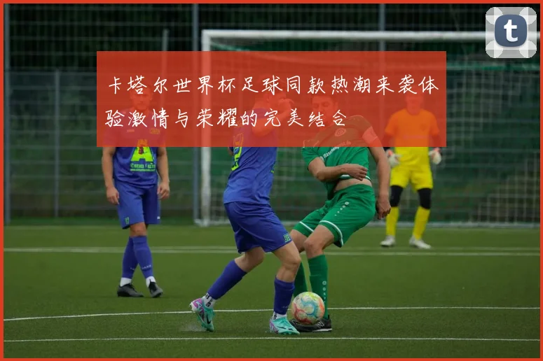 卡塔尔世界杯足球同款热潮来袭体验激情与荣耀的完美结合