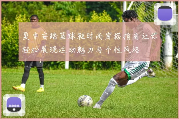 夏季安踏篮球鞋时尚穿搭指南让你轻松展现运动魅力与个性风格