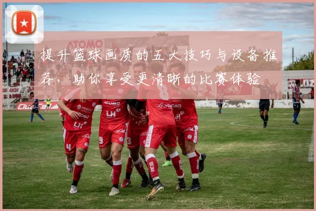 提升篮球画质的五大技巧与设备推荐，助你享受更清晰的比赛体验