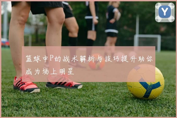 篮球中P的战术解析与技巧提升助你成为场上明星
