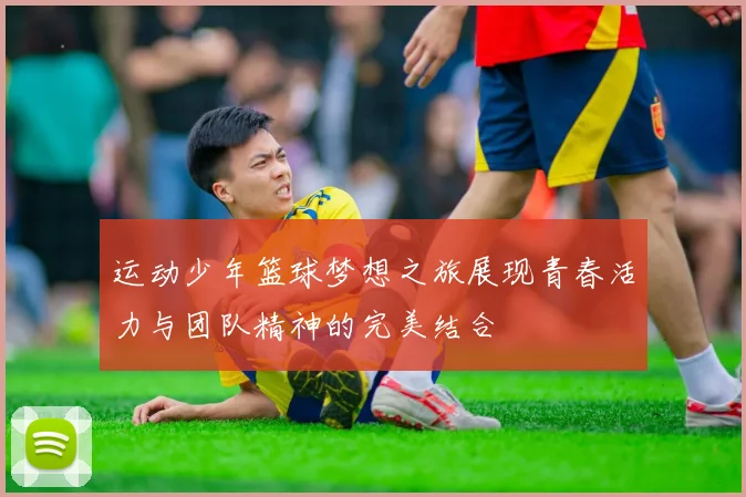 运动少年篮球梦想之旅展现青春活力与团队精神的完美结合